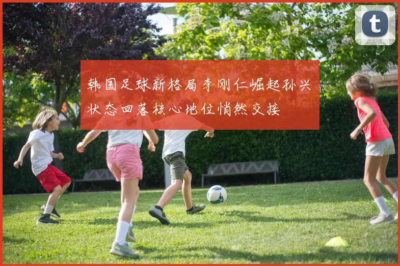 韩国足球新格局李刚仁崛起孙兴慜状态回落核心地位悄然交接