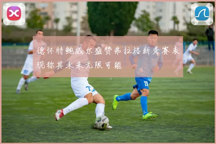 德怀特鲍威尔盛赞弗拉格新秀赛表现称其未来无限可能
