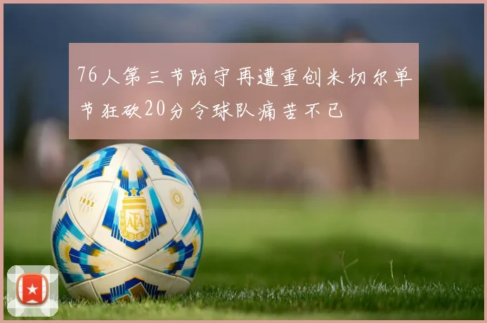 76人第三节防守再遭重创米切尔单节狂砍20分令球队痛苦不已