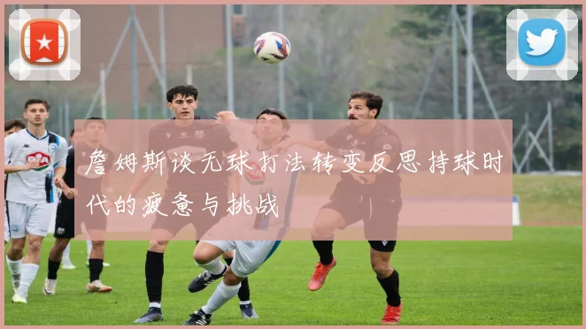 詹姆斯谈无球打法转变反思持球时代的疲惫与挑战