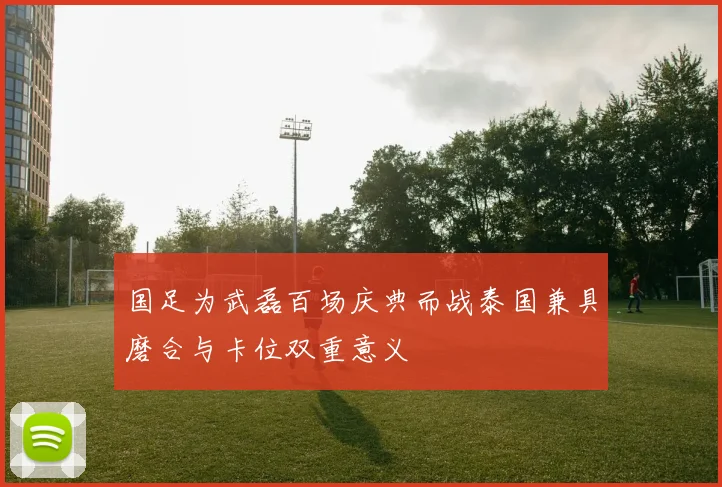 国足为武磊百场庆典而战泰国兼具磨合与卡位双重意义