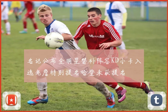 名记公布全明星替补阵容KD小卡入选老詹特别提名哈登未获提名
