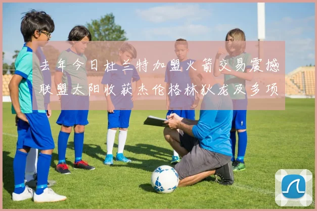 去年今日杜兰特加盟火箭交易震撼联盟太阳收获杰伦格林狄龙及多项选秀权