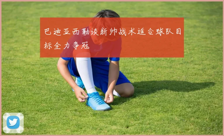 巴迪亚西勒谈新帅战术适合球队目标全力争冠