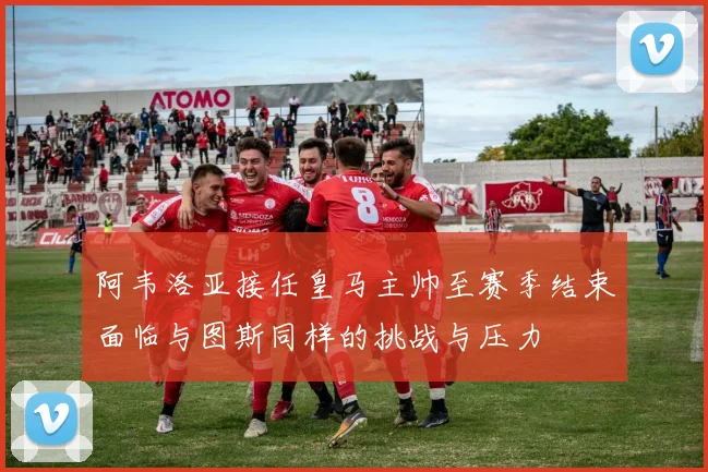 阿韦洛亚接任皇马主帅至赛季结束面临与图斯同样的挑战与压力
