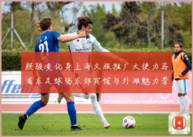 颜骏凌化身上海文旅推广大使力荐浦东足球场东郊宾馆与外滩魅力景点