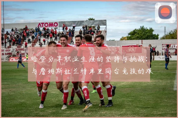 哈登分享职业生涯的坚持与挑战：与詹姆斯杜兰特库里同台竞技的艰辛