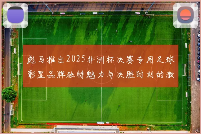 彪马推出2025非洲杯决赛专用足球彰显品牌独特魅力与决胜时刻的激情