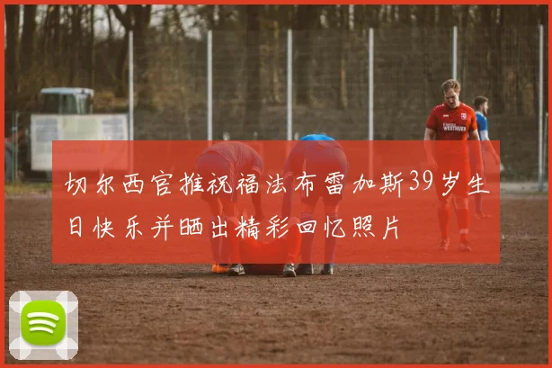 切尔西官推祝福法布雷加斯39岁生日快乐并晒出精彩回忆照片