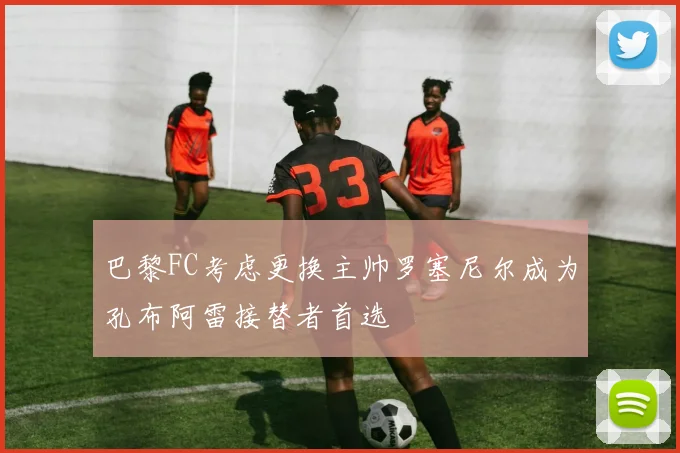 巴黎FC考虑更换主帅罗塞尼尔成为孔布阿雷接替者首选