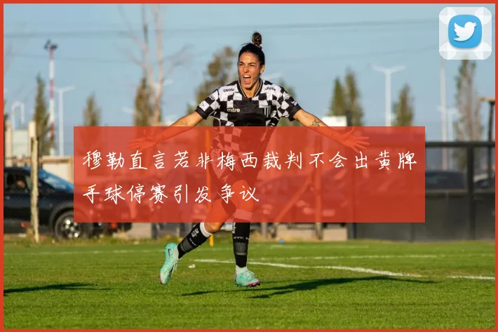 穆勒直言若非梅西裁判不会出黄牌手球停赛引发争议