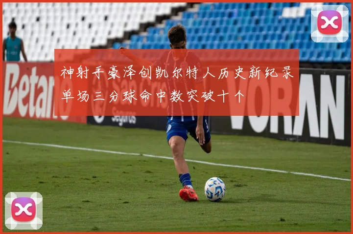 神射手豪泽创凯尔特人历史新纪录单场三分球命中数突破十个
