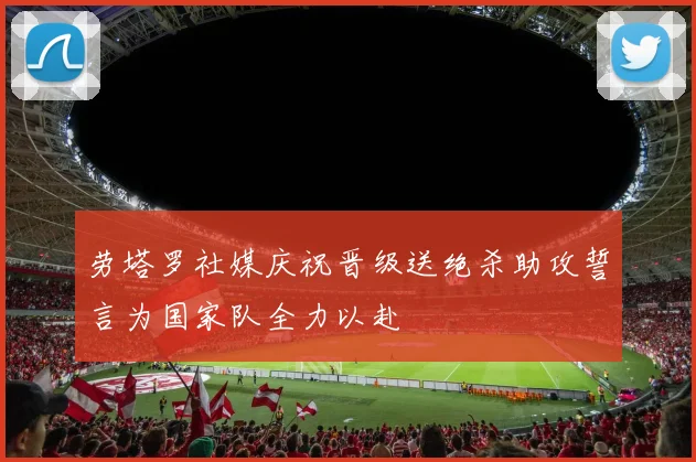 劳塔罗社媒庆祝晋级送绝杀助攻誓言为国家队全力以赴