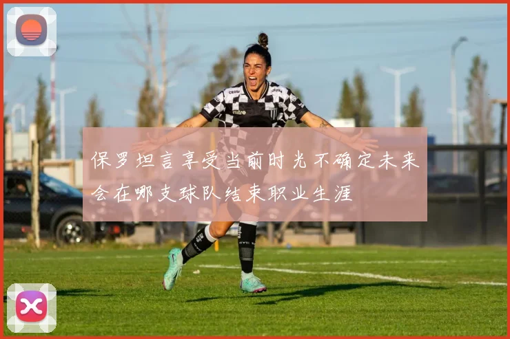 保罗坦言享受当前时光不确定未来会在哪支球队结束职业生涯