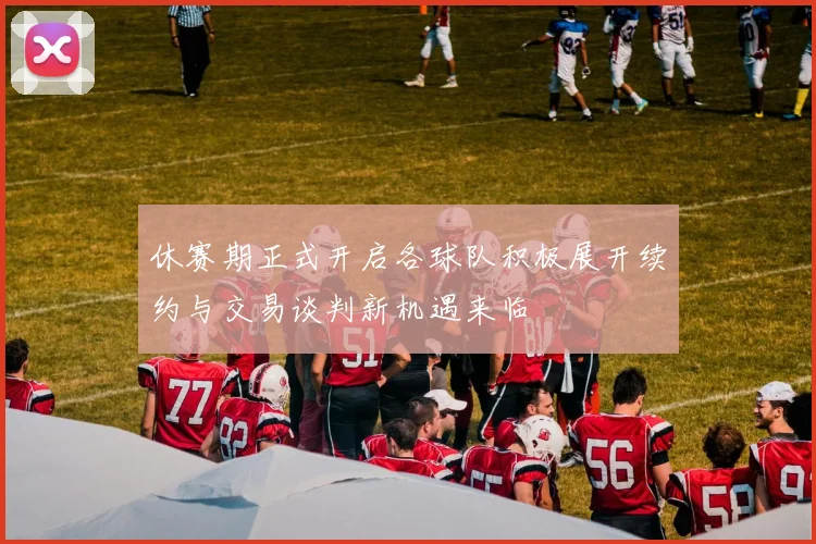 休赛期正式开启各球队积极展开续约与交易谈判新机遇来临