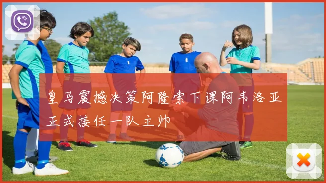 皇马震撼决策阿隆索下课阿韦洛亚正式接任一队主帅
